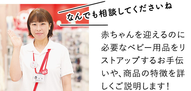 なんでも相談してくださいね！赤ちゃんを迎えるのに必要なベビー用品をリストアップするお手伝いや、商品の特徴を詳しくご説明します！