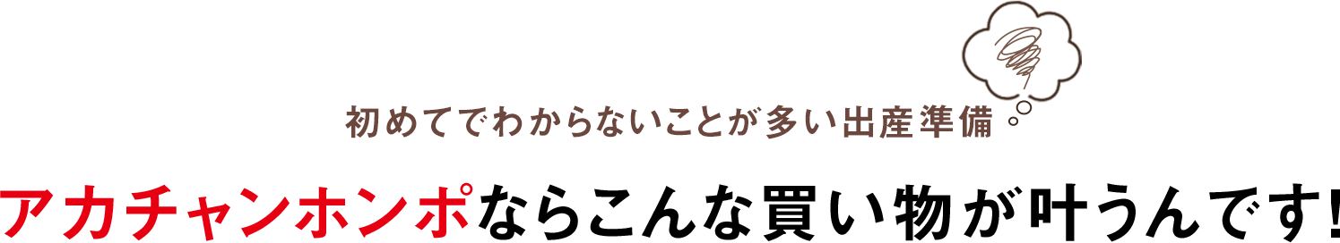 初めてでわからないことが多い出産準備 アカチャンホンポなら
              こんな買い物が叶うんです！